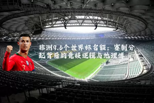 非洲9.5个世界杯名额：赛制分配背后的竞技逻辑与地理博弈